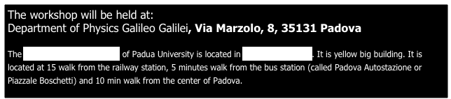 The workshop will be held at:  Department of Physics Galileo Galilei, Via Marzolo, 8, 35131 Padova
 
The Department of Physics of Padua University is located in 8 Marzolo street. It is yellow big building. It is located at 15 walk from the railway station, 5 minutes walk from the bus station (called Padova Autostazione or Piazzale Boschetti) and 10 min walk from the center of Padova. 